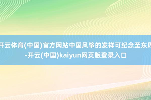 开云体育(中国)官方网站中国风筝的发祥可纪念至东周-开云(中国)kaiyun网页版登录入口