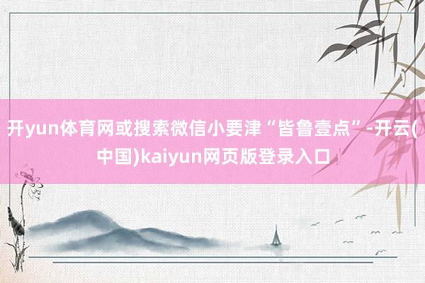 开yun体育网或搜索微信小要津“皆鲁壹点”-开云(中国)kaiyun网页版登录入口