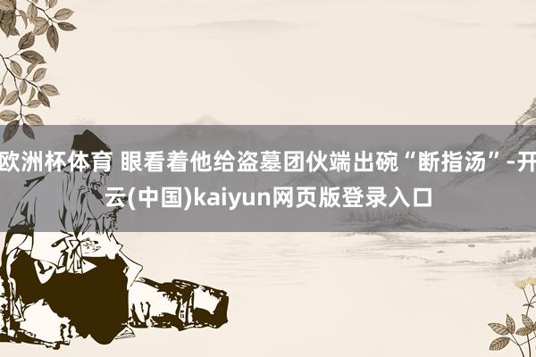 欧洲杯体育 眼看着他给盗墓团伙端出碗“断指汤”-开云(中国)kaiyun网页版登录入口