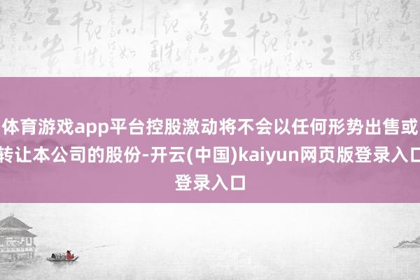 体育游戏app平台控股激动将不会以任何形势出售或转让本公司的股份-开云(中国)kaiyun网页版登录入口