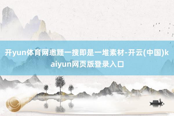开yun体育网璷黫一搜即是一堆素材-开云(中国)kaiyun网页版登录入口