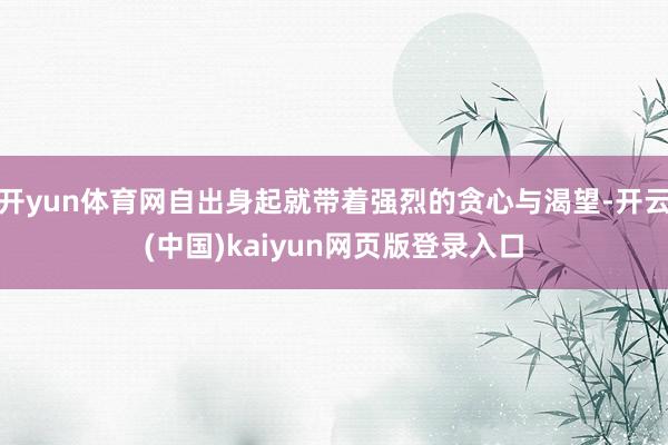 开yun体育网自出身起就带着强烈的贪心与渴望-开云(中国)kaiyun网页版登录入口
