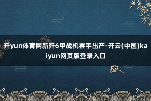 开yun体育网新歼6甲战机罢手出产-开云(中国)kaiyun网页版登录入口