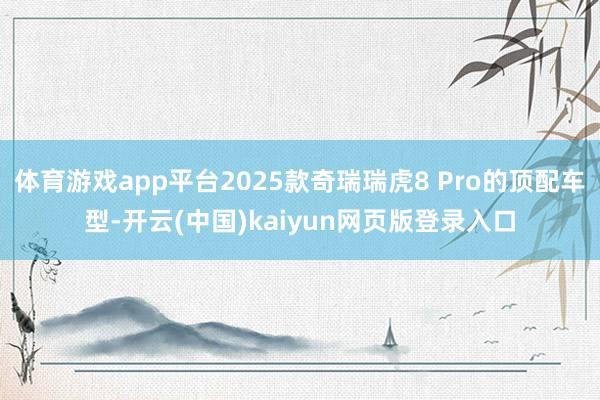 体育游戏app平台2025款奇瑞瑞虎8 Pro的顶配车型-开云(中国)kaiyun网页版登录入口