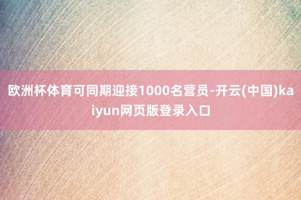 欧洲杯体育可同期迎接1000名营员-开云(中国)kaiyun网页版登录入口