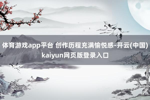 体育游戏app平台 创作历程充满愉悦感-开云(中国)kaiyun网页版登录入口