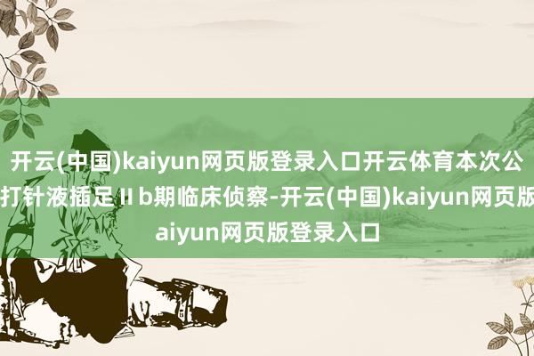 开云(中国)kaiyun网页版登录入口开云体育本次公示SR604打针液插足Ⅱb期临床侦察-开云(中国)kaiyun网页版登录入口