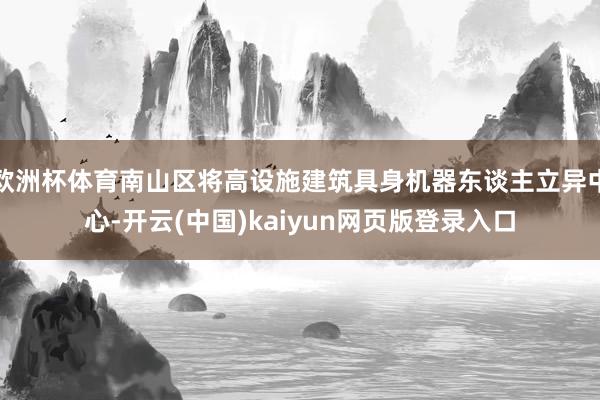 欧洲杯体育南山区将高设施建筑具身机器东谈主立异中心-开云(中国)kaiyun网页版登录入口
