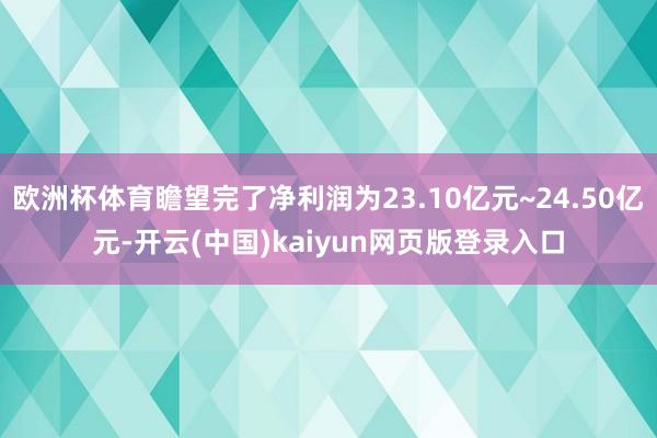 欧洲杯体育瞻望完了净利润为23.10亿元~24.50亿元-开云(中国)kaiyun网页版登录入口