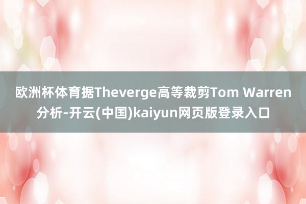欧洲杯体育据Theverge高等裁剪Tom Warren分析-开云(中国)kaiyun网页版登录入口