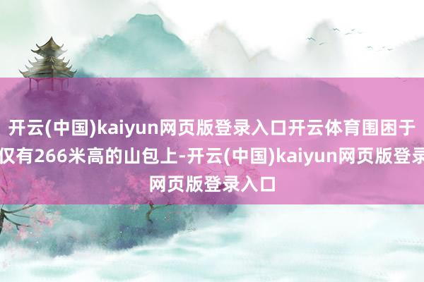 开云(中国)kaiyun网页版登录入口开云体育围困于一个仅有266米高的山包上-开云(中国)kaiyun网页版登录入口
