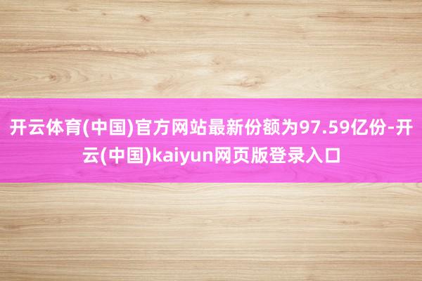 开云体育(中国)官方网站最新份额为97.59亿份-开云(中国)kaiyun网页版登录入口