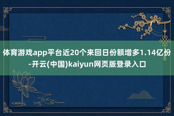 体育游戏app平台近20个来回日份额增多1.14亿份-开云(中国)kaiyun网页版登录入口