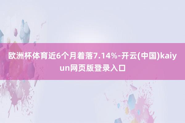 欧洲杯体育近6个月着落7.14%-开云(中国)kaiyun网页版登录入口
