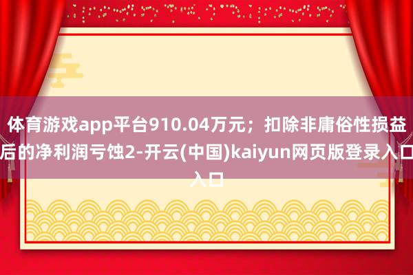 体育游戏app平台910.04万元；扣除非庸俗性损益后的净利润亏蚀2-开云(中国)kaiyun网页版登录入口