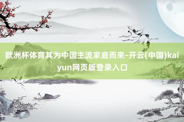 欧洲杯体育其为中国主流家庭而来-开云(中国)kaiyun网页版登录入口