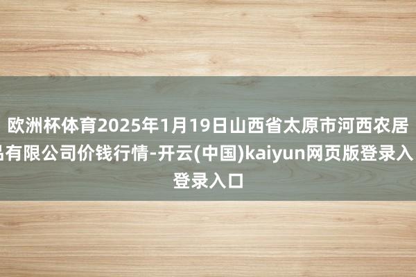 欧洲杯体育2025年1月19日山西省太原市河西农居品有限公司价钱行情-开云(中国)kaiyun网页版登录入口