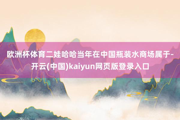 欧洲杯体育　　二　　娃哈哈当年在中国瓶装水商场属于-开云(中国)kaiyun网页版登录入口