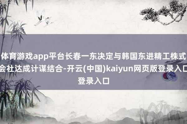 体育游戏app平台长春一东决定与韩国东进精工株式会社达成计谋结合-开云(中国)kaiyun网页版登录入口