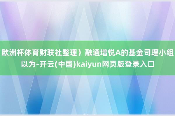 欧洲杯体育财联社整理）　　融通增悦A的基金司理小组以为-开云(中国)kaiyun网页版登录入口