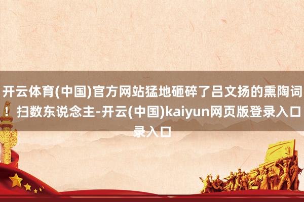 开云体育(中国)官方网站猛地砸碎了吕文扬的熏陶词！扫数东说念主-开云(中国)kaiyun网页版登录入口