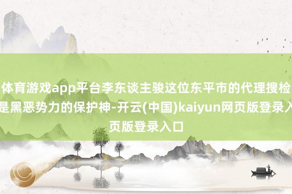 体育游戏app平台李东谈主骏这位东平市的代理搜检长是黑恶势力的保护神-开云(中国)kaiyun网页版登录入口