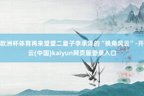 欧洲杯体育再来望望二皇子李承泽的“换角风云”-开云(中国)kaiyun网页版登录入口