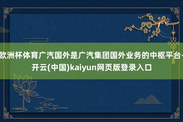 欧洲杯体育广汽国外是广汽集团国外业务的中枢平台-开云(中国)kaiyun网页版登录入口