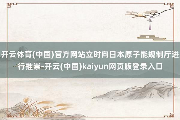 开云体育(中国)官方网站立时向日本原子能规制厅进行推崇-开云(中国)kaiyun网页版登录入口