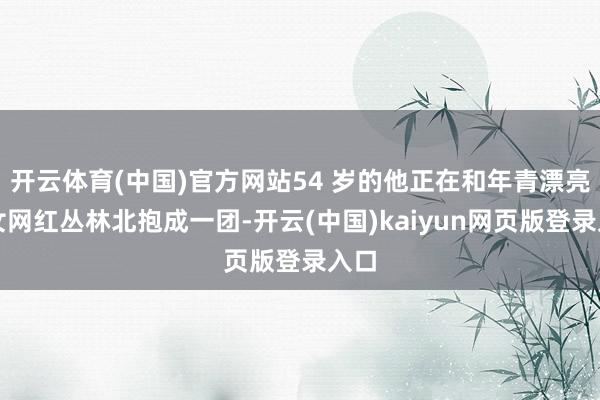 开云体育(中国)官方网站54 岁的他正在和年青漂亮的女网红丛林北抱成一团-开云(中国)kaiyun网页版登录入口