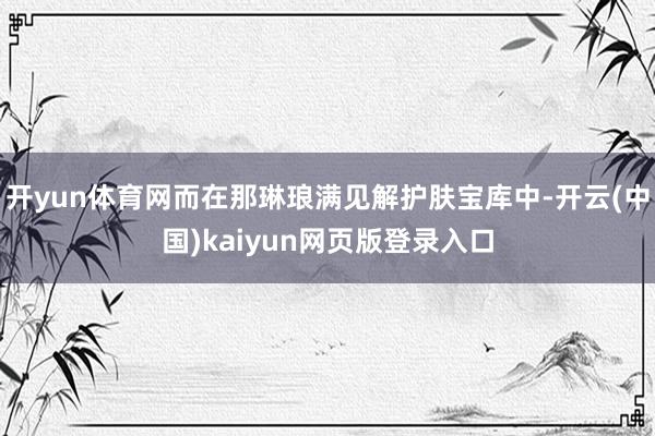开yun体育网而在那琳琅满见解护肤宝库中-开云(中国)kaiyun网页版登录入口