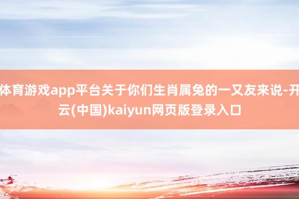 体育游戏app平台关于你们生肖属兔的一又友来说-开云(中国)kaiyun网页版登录入口