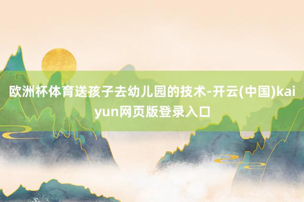 欧洲杯体育送孩子去幼儿园的技术-开云(中国)kaiyun网页版登录入口