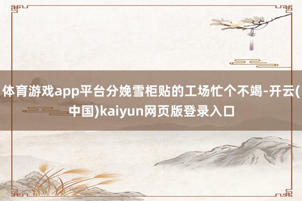 体育游戏app平台分娩雪柜贴的工场忙个不竭-开云(中国)kaiyun网页版登录入口