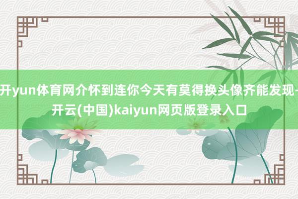 开yun体育网介怀到连你今天有莫得换头像齐能发现-开云(中国)kaiyun网页版登录入口