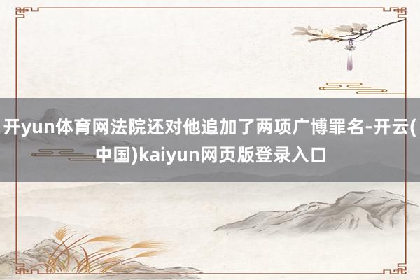 开yun体育网法院还对他追加了两项广博罪名-开云(中国)kaiyun网页版登录入口