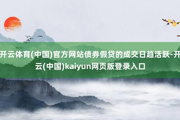 开云体育(中国)官方网站债券假贷的成交日趋活跃-开云(中国)kaiyun网页版登录入口