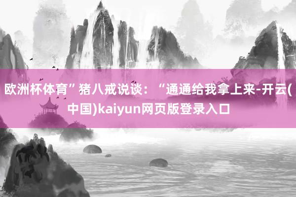 欧洲杯体育”猪八戒说谈：“通通给我拿上来-开云(中国)kaiyun网页版登录入口
