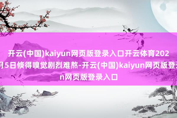 开云(中国)kaiyun网页版登录入口开云体育2024年9月5日倏得嗅觉剧烈难熬-开云(中国)kaiyun网页版登录入口