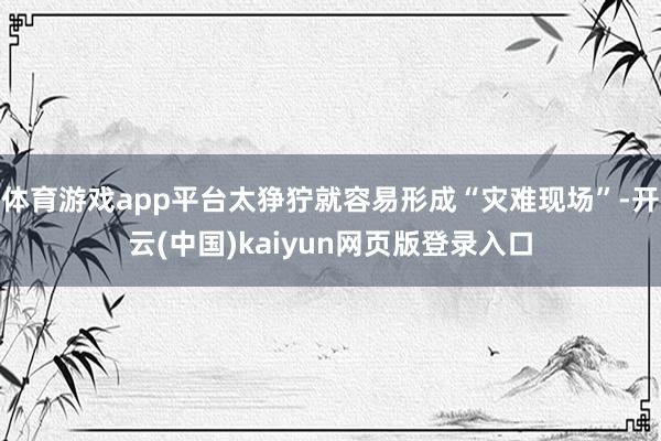体育游戏app平台太狰狞就容易形成“灾难现场”-开云(中国)kaiyun网页版登录入口