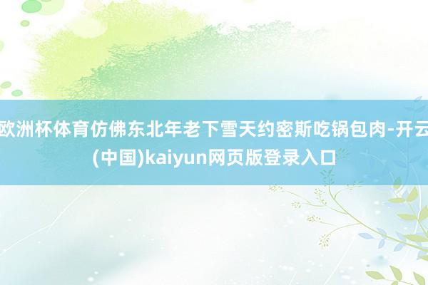 欧洲杯体育仿佛东北年老下雪天约密斯吃锅包肉-开云(中国)kaiyun网页版登录入口