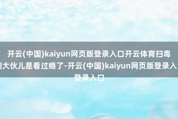 开云(中国)kaiyun网页版登录入口开云体育扫毒剧大伙儿是看过瘾了-开云(中国)kaiyun网页版登录入口