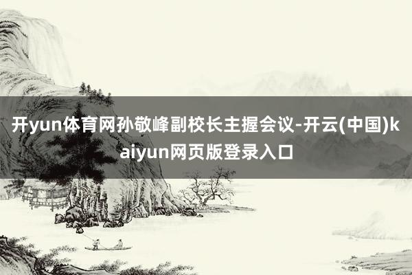 开yun体育网孙敬峰副校长主握会议-开云(中国)kaiyun网页版登录入口