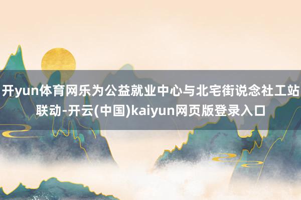 开yun体育网乐为公益就业中心与北宅街说念社工站联动-开云(中国)kaiyun网页版登录入口