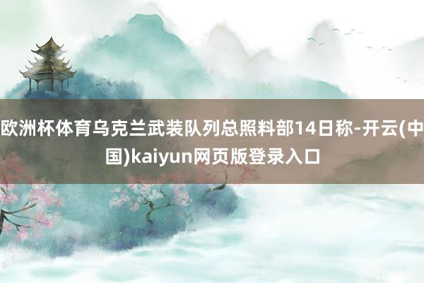 欧洲杯体育乌克兰武装队列总照料部14日称-开云(中国)kaiyun网页版登录入口