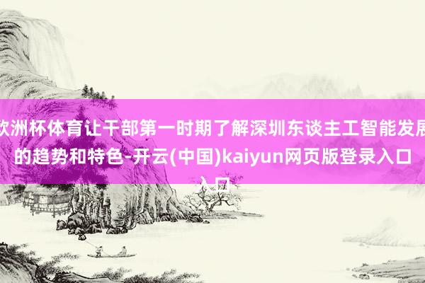 欧洲杯体育让干部第一时期了解深圳东谈主工智能发展的趋势和特色-开云(中国)kaiyun网页版登录入口