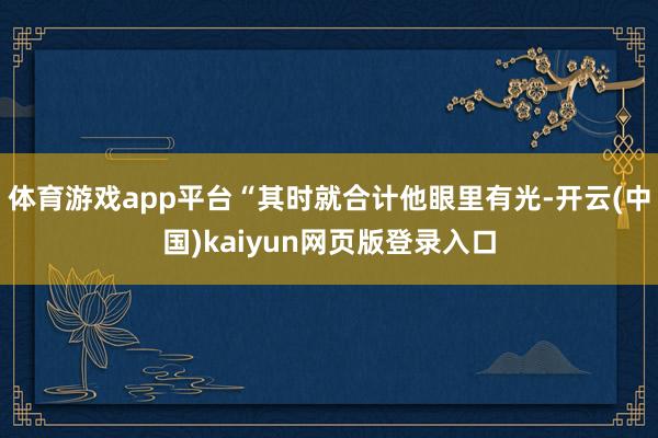 体育游戏app平台“其时就合计他眼里有光-开云(中国)kaiyun网页版登录入口