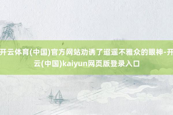 开云体育(中国)官方网站劝诱了迢遥不雅众的眼神-开云(中国)kaiyun网页版登录入口