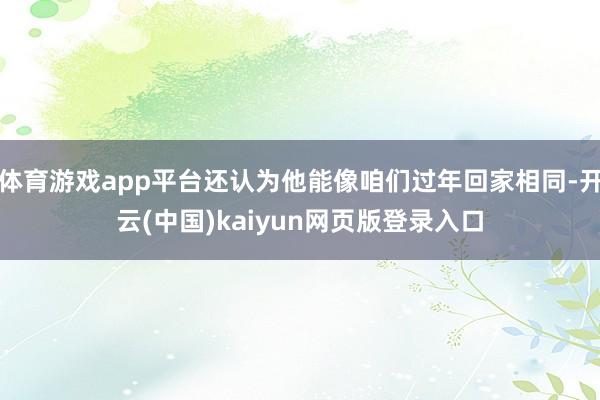 体育游戏app平台还认为他能像咱们过年回家相同-开云(中国)kaiyun网页版登录入口