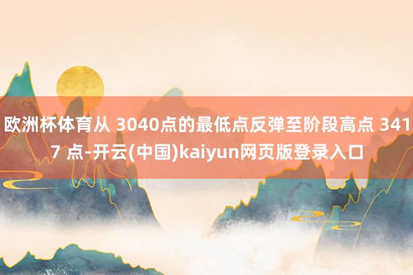 欧洲杯体育从 3040点的最低点反弹至阶段高点 3417 点-开云(中国)kaiyun网页版登录入口